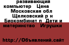 развивающий компьютер › Цена ­ 600 - Московская обл., Щелковский р-н, Биокомбинат п. Дети и материнство » Игрушки   